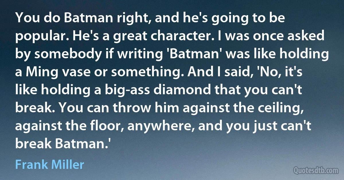 You do Batman right, and he's going to be popular. He's a great character. I was once asked by somebody if writing 'Batman' was like holding a Ming vase or something. And I said, 'No, it's like holding a big-ass diamond that you can't break. You can throw him against the ceiling, against the floor, anywhere, and you just can't break Batman.' (Frank Miller)