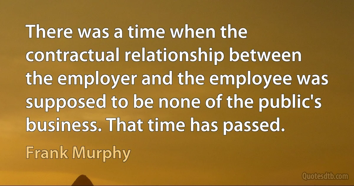 There was a time when the contractual relationship between the employer and the employee was supposed to be none of the public's business. That time has passed. (Frank Murphy)