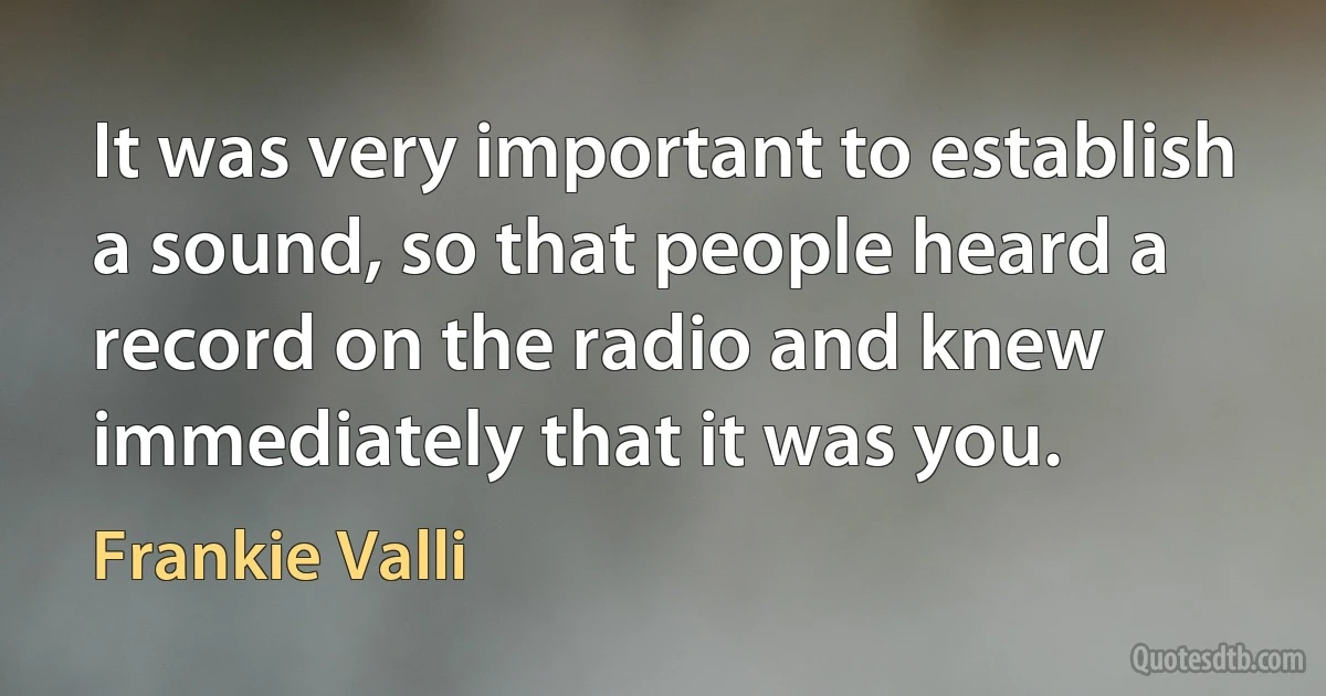 It was very important to establish a sound, so that people heard a record on the radio and knew immediately that it was you. (Frankie Valli)