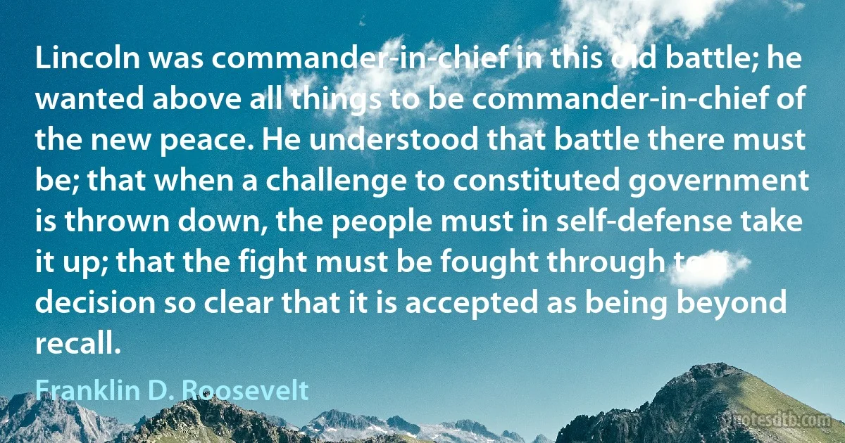 Lincoln was commander-in-chief in this old battle; he wanted above all things to be commander-in-chief of the new peace. He understood that battle there must be; that when a challenge to constituted government is thrown down, the people must in self-defense take it up; that the fight must be fought through to a decision so clear that it is accepted as being beyond recall. (Franklin D. Roosevelt)