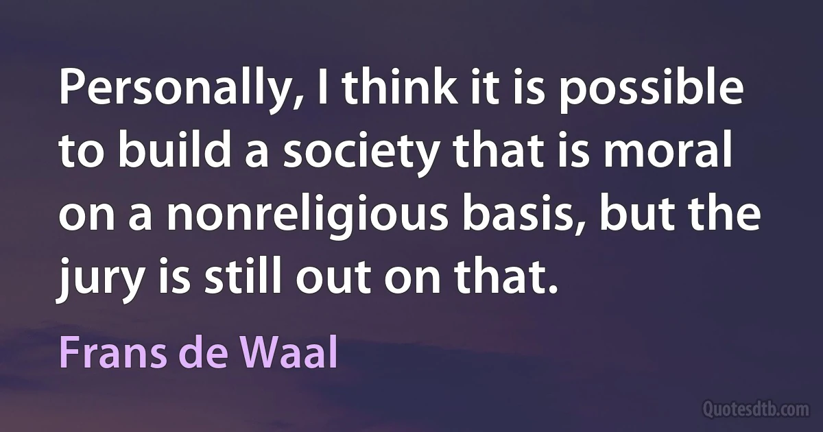 Personally, I think it is possible to build a society that is moral on a nonreligious basis, but the jury is still out on that. (Frans de Waal)