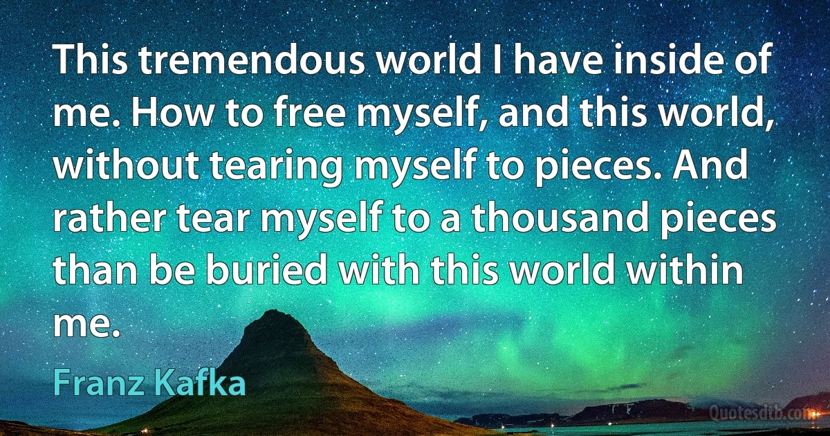 This tremendous world I have inside of me. How to free myself, and this world, without tearing myself to pieces. And rather tear myself to a thousand pieces than be buried with this world within me. (Franz Kafka)