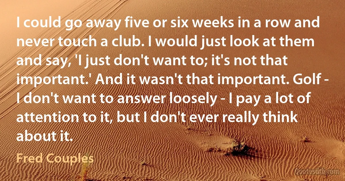 I could go away five or six weeks in a row and never touch a club. I would just look at them and say, 'I just don't want to; it's not that important.' And it wasn't that important. Golf - I don't want to answer loosely - I pay a lot of attention to it, but I don't ever really think about it. (Fred Couples)