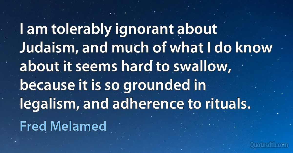 I am tolerably ignorant about Judaism, and much of what I do know about it seems hard to swallow, because it is so grounded in legalism, and adherence to rituals. (Fred Melamed)