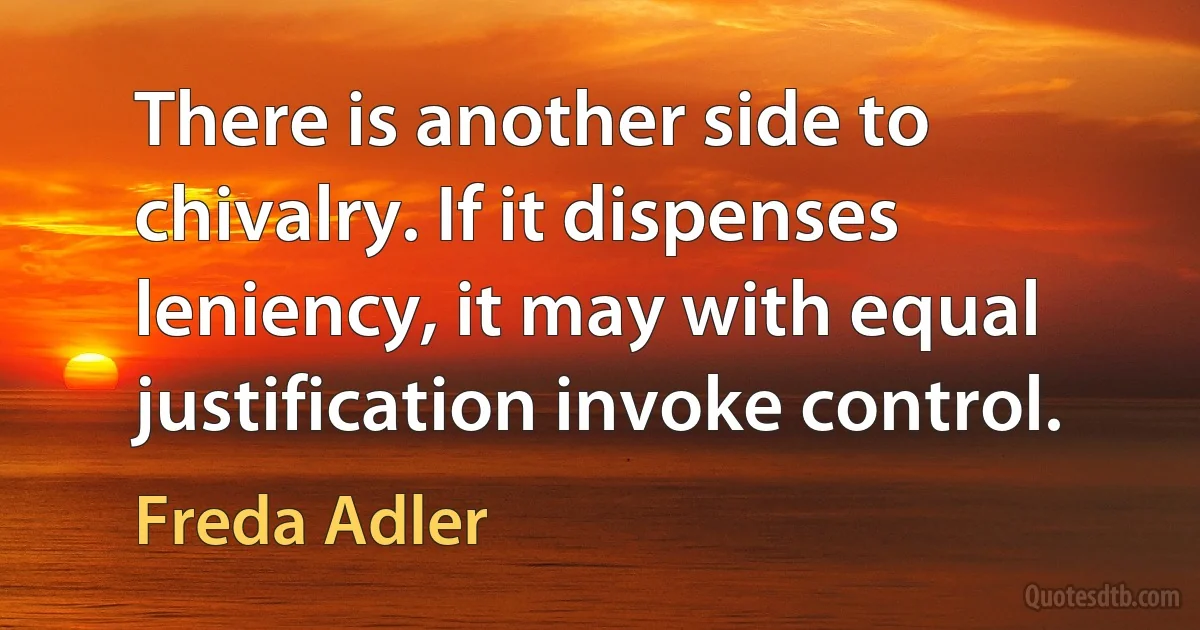 There is another side to chivalry. If it dispenses leniency, it may with equal justification invoke control. (Freda Adler)