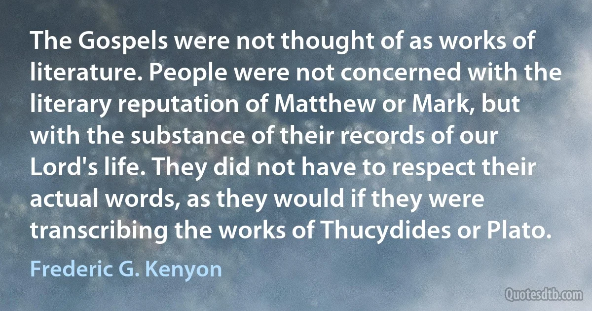 The Gospels were not thought of as works of literature. People were not concerned with the literary reputation of Matthew or Mark, but with the substance of their records of our Lord's life. They did not have to respect their actual words, as they would if they were transcribing the works of Thucydides or Plato. (Frederic G. Kenyon)