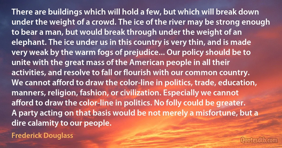 There are buildings which will hold a few, but which will break down under the weight of a crowd. The ice of the river may be strong enough to bear a man, but would break through under the weight of an elephant. The ice under us in this country is very thin, and is made very weak by the warm fogs of prejudice... Our policy should be to unite with the great mass of the American people in all their activities, and resolve to fall or flourish with our common country. We cannot afford to draw the color-line in politics, trade, education, manners, religion, fashion, or civilization. Especially we cannot afford to draw the color-line in politics. No folly could be greater. A party acting on that basis would be not merely a misfortune, but a dire calamity to our people. (Frederick Douglass)