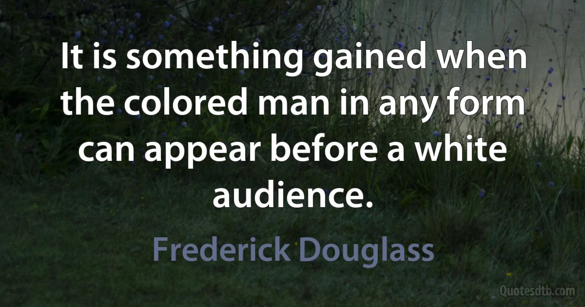 It is something gained when the colored man in any form can appear before a white audience. (Frederick Douglass)