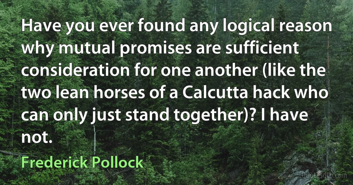 Have you ever found any logical reason why mutual promises are sufficient consideration for one another (like the two lean horses of a Calcutta hack who can only just stand together)? I have not. (Frederick Pollock)