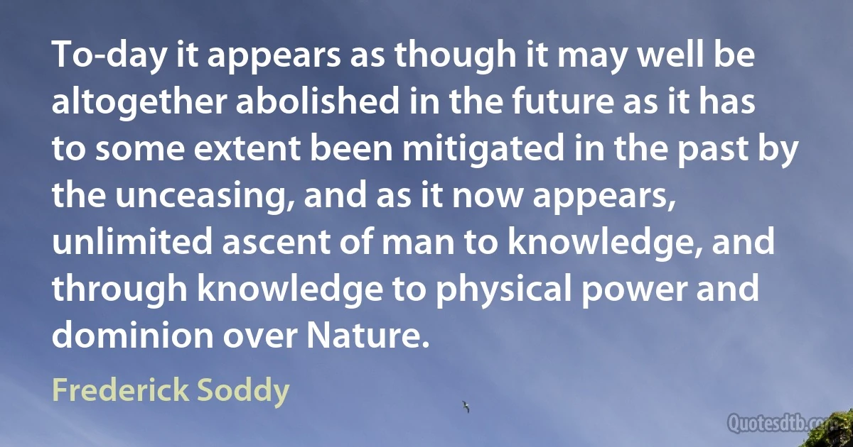 To-day it appears as though it may well be altogether abolished in the future as it has to some extent been mitigated in the past by the unceasing, and as it now appears, unlimited ascent of man to knowledge, and through knowledge to physical power and dominion over Nature. (Frederick Soddy)