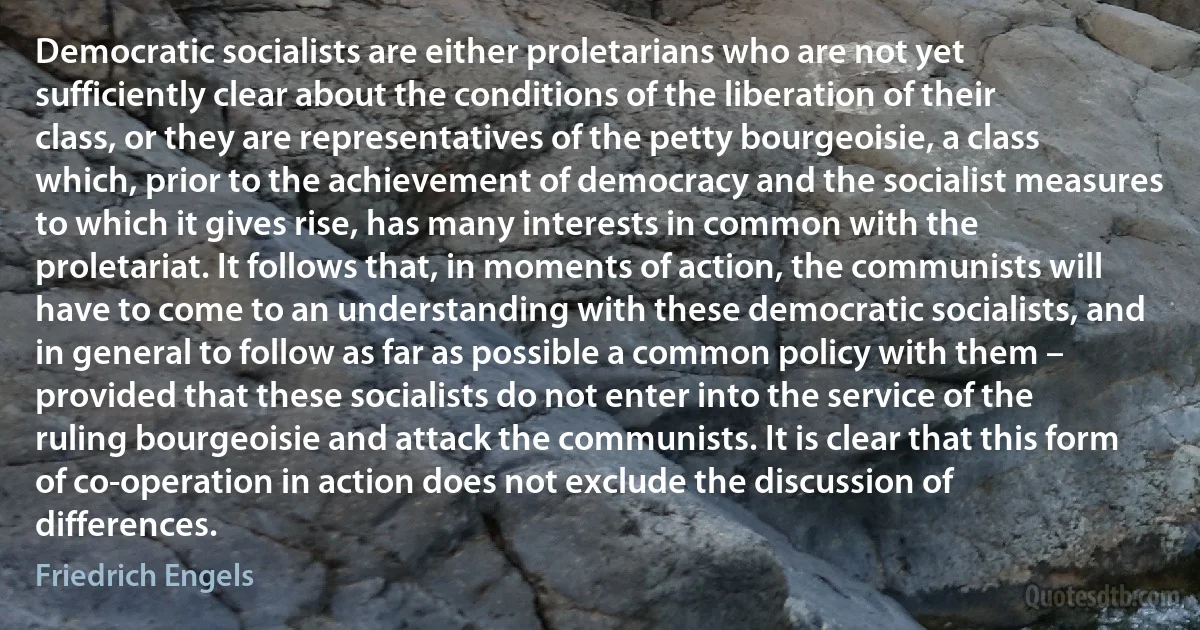 Democratic socialists are either proletarians who are not yet sufficiently clear about the conditions of the liberation of their class, or they are representatives of the petty bourgeoisie, a class which, prior to the achievement of democracy and the socialist measures to which it gives rise, has many interests in common with the proletariat. It follows that, in moments of action, the communists will have to come to an understanding with these democratic socialists, and in general to follow as far as possible a common policy with them – provided that these socialists do not enter into the service of the ruling bourgeoisie and attack the communists. It is clear that this form of co-operation in action does not exclude the discussion of differences. (Friedrich Engels)