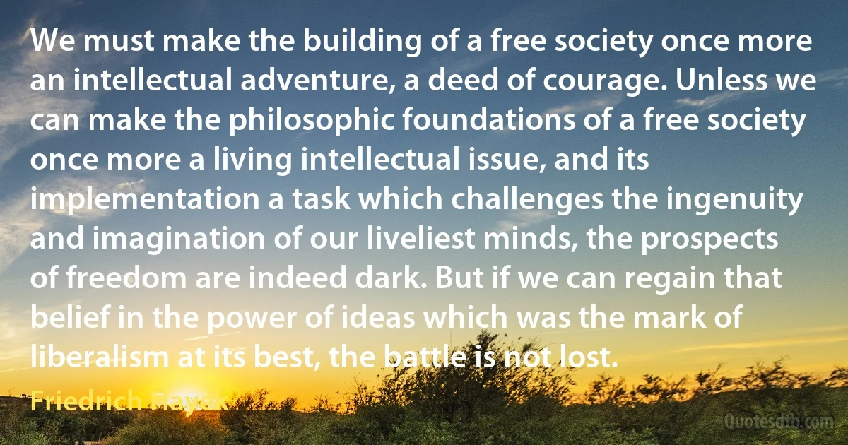 We must make the building of a free society once more an intellectual adventure, a deed of courage. Unless we can make the philosophic foundations of a free society once more a living intellectual issue, and its implementation a task which challenges the ingenuity and imagination of our liveliest minds, the prospects of freedom are indeed dark. But if we can regain that belief in the power of ideas which was the mark of liberalism at its best, the battle is not lost. (Friedrich Hayek)