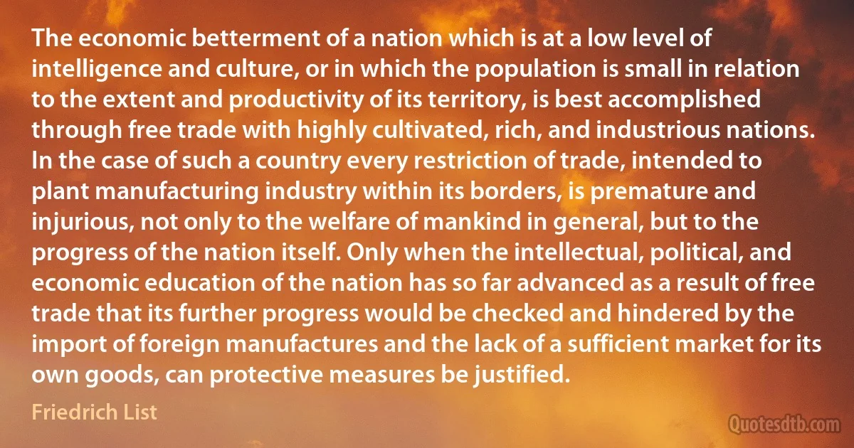 The economic betterment of a nation which is at a low level of intelligence and culture, or in which the population is small in relation to the extent and productivity of its territory, is best accomplished through free trade with highly cultivated, rich, and industrious nations. In the case of such a country every restriction of trade, intended to plant manufacturing industry within its borders, is premature and injurious, not only to the welfare of mankind in general, but to the progress of the nation itself. Only when the intellectual, political, and economic education of the nation has so far advanced as a result of free trade that its further progress would be checked and hindered by the import of foreign manufactures and the lack of a sufficient market for its own goods, can protective measures be justified. (Friedrich List)