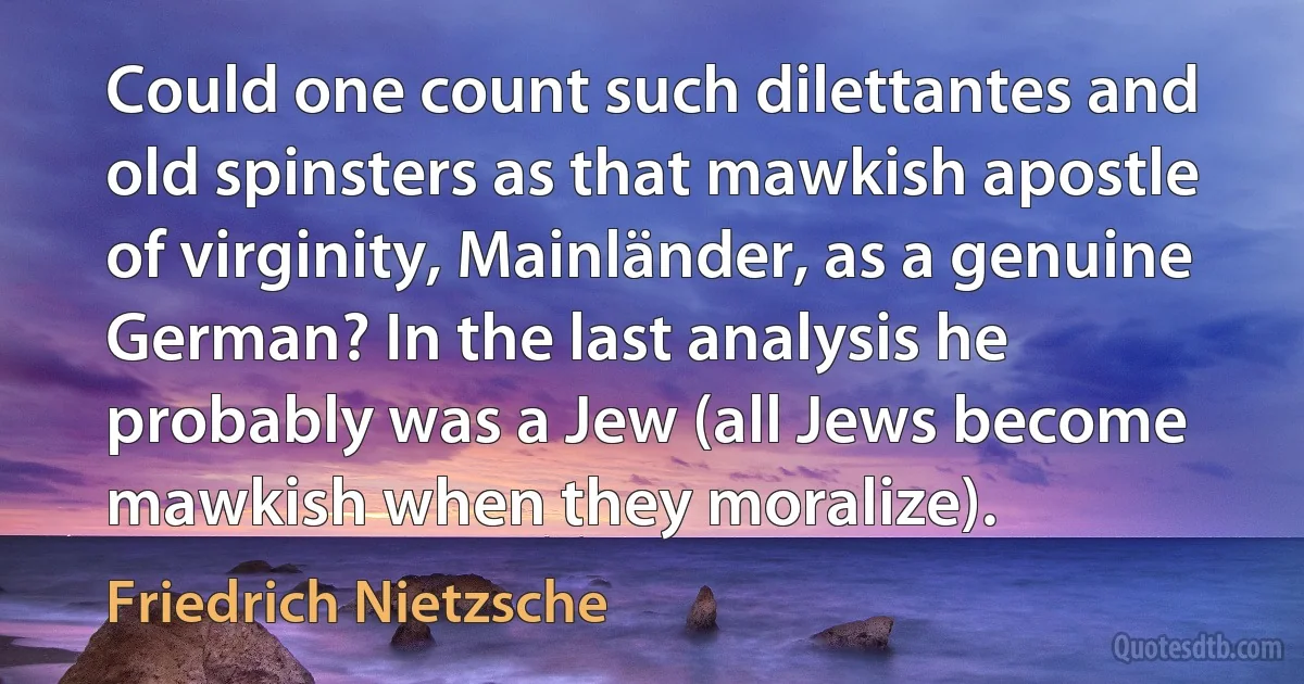 Could one count such dilettantes and old spinsters as that mawkish apostle of virginity, Mainländer, as a genuine German? In the last analysis he probably was a Jew (all Jews become mawkish when they moralize). (Friedrich Nietzsche)