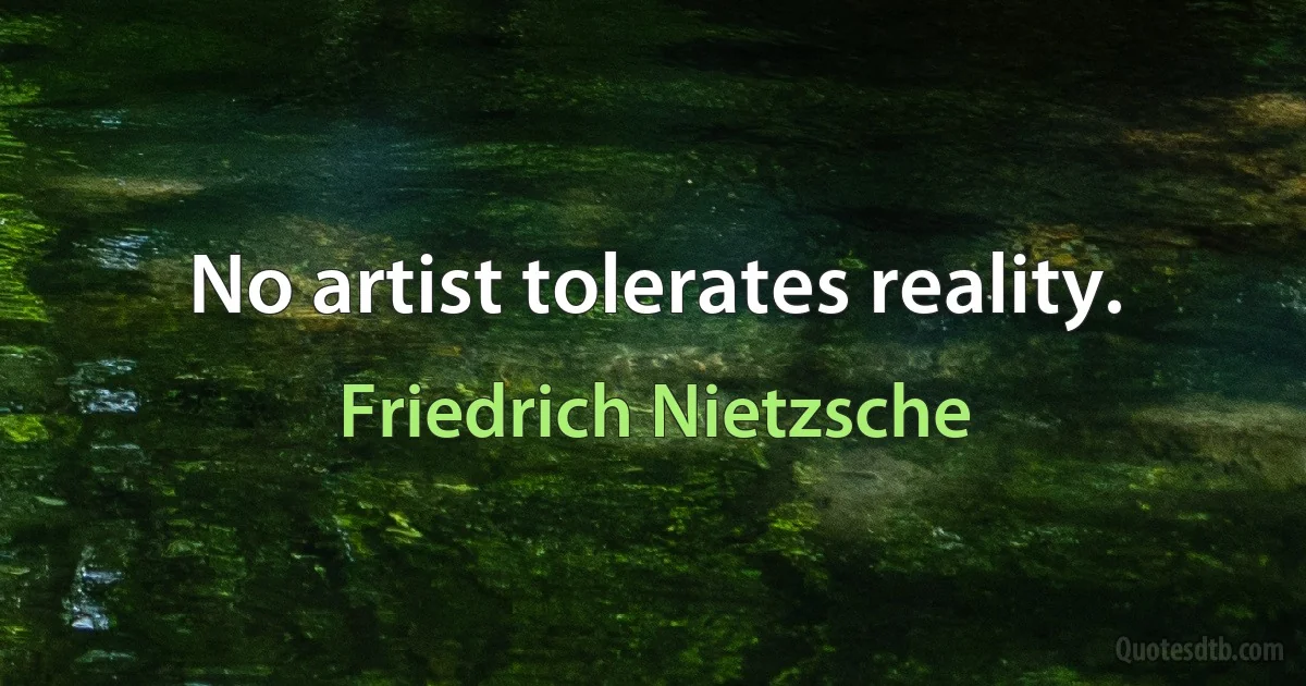 No artist tolerates reality. (Friedrich Nietzsche)