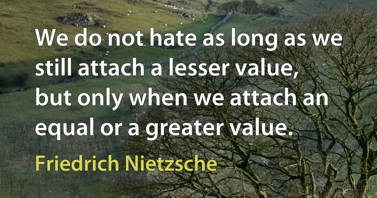 We do not hate as long as we still attach a lesser value, but only when we attach an equal or a greater value. (Friedrich Nietzsche)