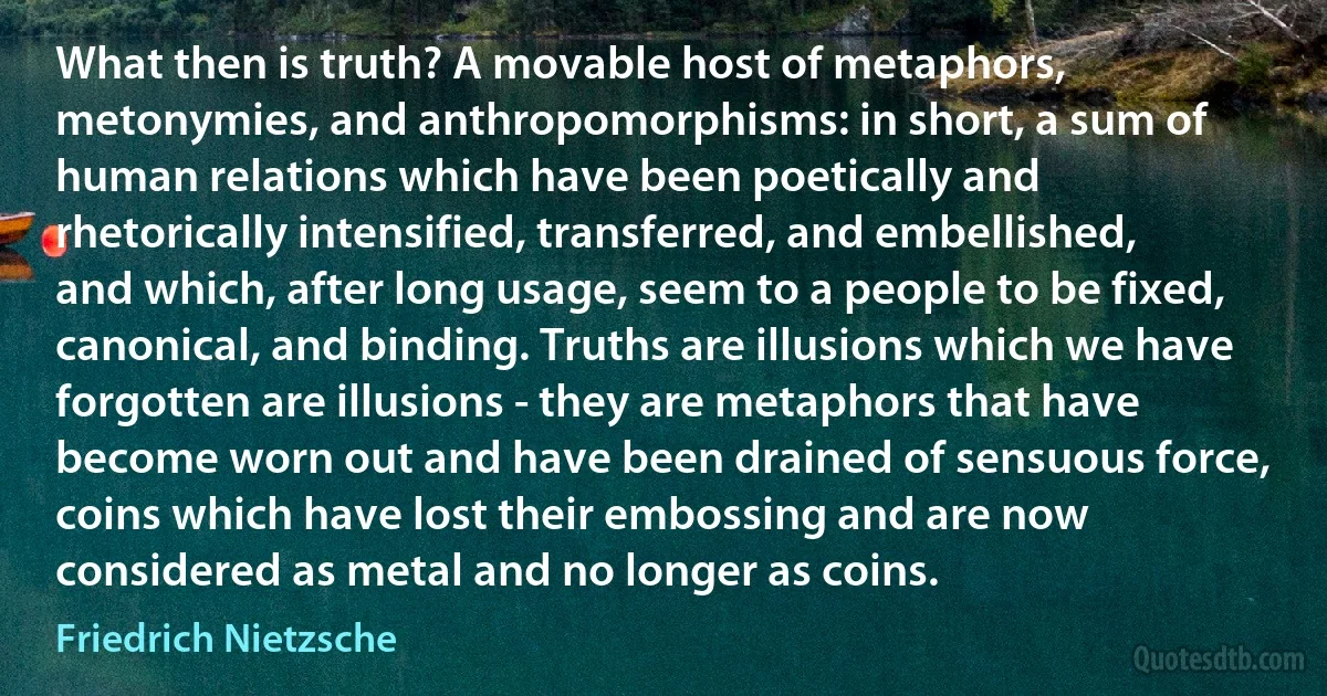 What then is truth? A movable host of metaphors, metonymies, and anthropomorphisms: in short, a sum of human relations which have been poetically and rhetorically intensified, transferred, and embellished, and which, after long usage, seem to a people to be fixed, canonical, and binding. Truths are illusions which we have forgotten are illusions - they are metaphors that have become worn out and have been drained of sensuous force, coins which have lost their embossing and are now considered as metal and no longer as coins. (Friedrich Nietzsche)