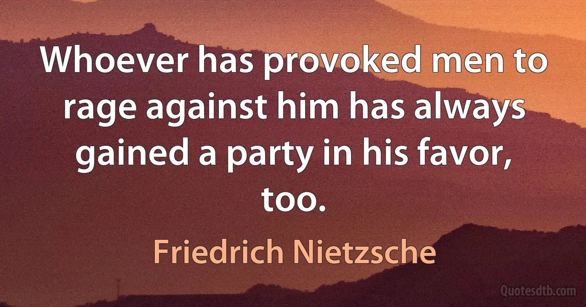 Whoever has provoked men to rage against him has always gained a party in his favor, too. (Friedrich Nietzsche)