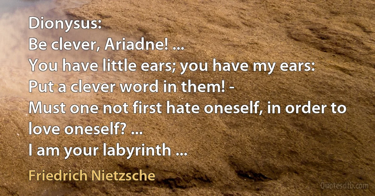 Dionysus:
Be clever, Ariadne! ...
You have little ears; you have my ears:
Put a clever word in them! -
Must one not first hate oneself, in order to love oneself? ...
I am your labyrinth ... (Friedrich Nietzsche)