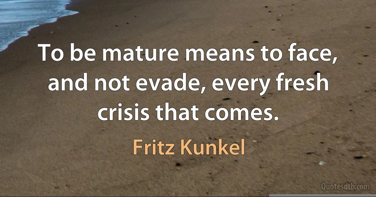 To be mature means to face, and not evade, every fresh crisis that comes. (Fritz Kunkel)