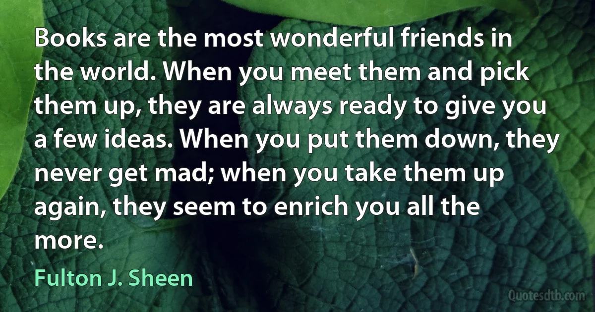 Books are the most wonderful friends in the world. When you meet them and pick them up, they are always ready to give you a few ideas. When you put them down, they never get mad; when you take them up again, they seem to enrich you all the more. (Fulton J. Sheen)