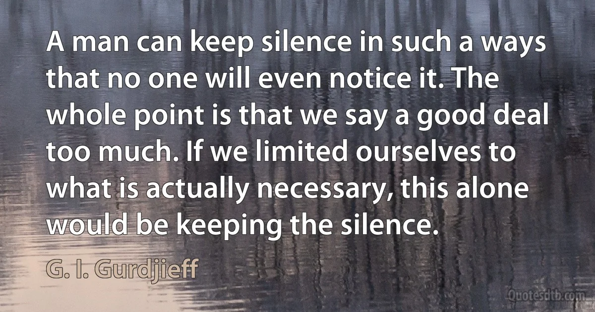 A man can keep silence in such a ways that no one will even notice it. The whole point is that we say a good deal too much. If we limited ourselves to what is actually necessary, this alone would be keeping the silence. (G. I. Gurdjieff)