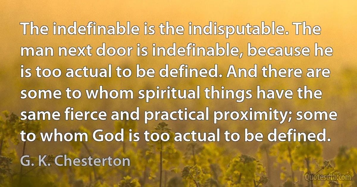 The indefinable is the indisputable. The man next door is indefinable, because he is too actual to be defined. And there are some to whom spiritual things have the same fierce and practical proximity; some to whom God is too actual to be defined. (G. K. Chesterton)