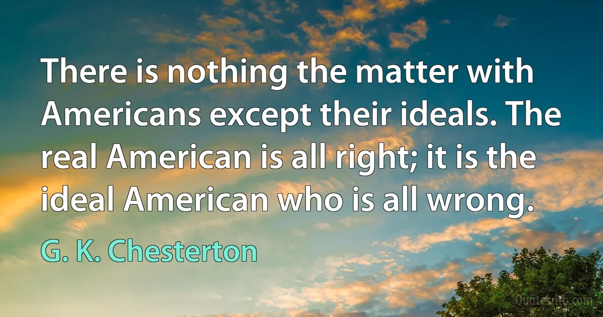 There is nothing the matter with Americans except their ideals. The real American is all right; it is the ideal American who is all wrong. (G. K. Chesterton)