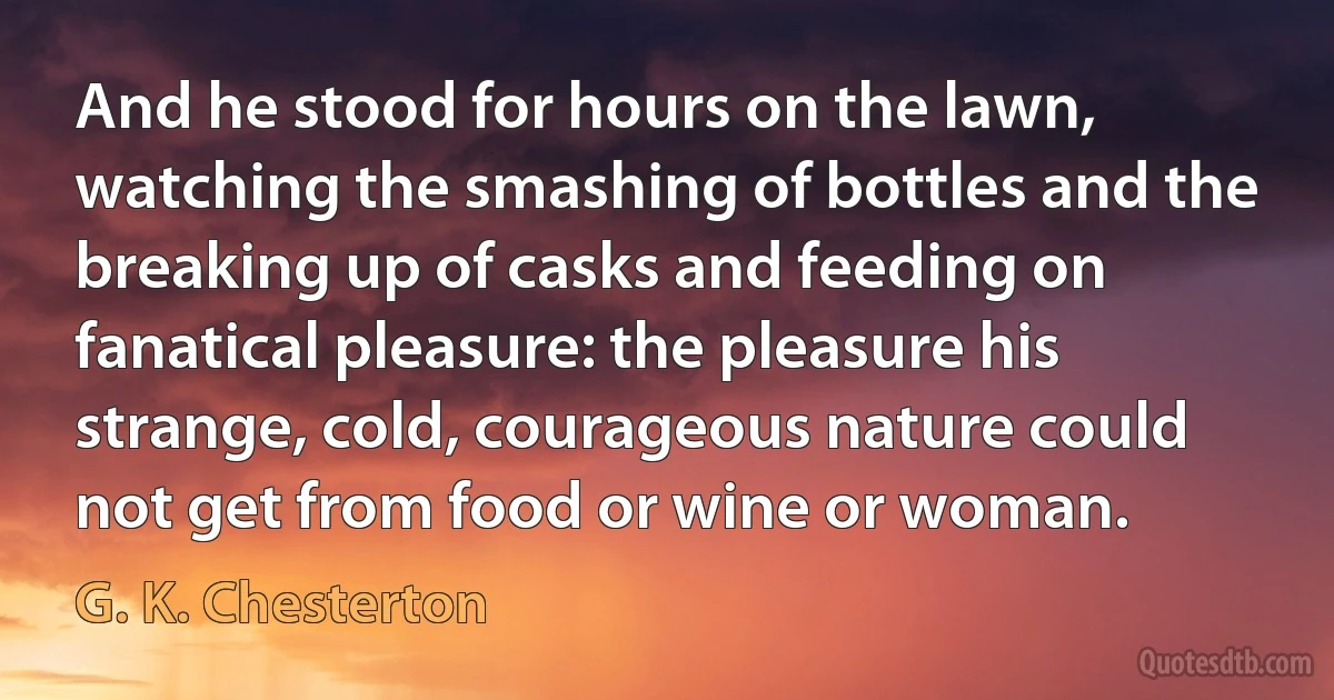 And he stood for hours on the lawn, watching the smashing of bottles and the breaking up of casks and feeding on fanatical pleasure: the pleasure his strange, cold, courageous nature could not get from food or wine or woman. (G. K. Chesterton)