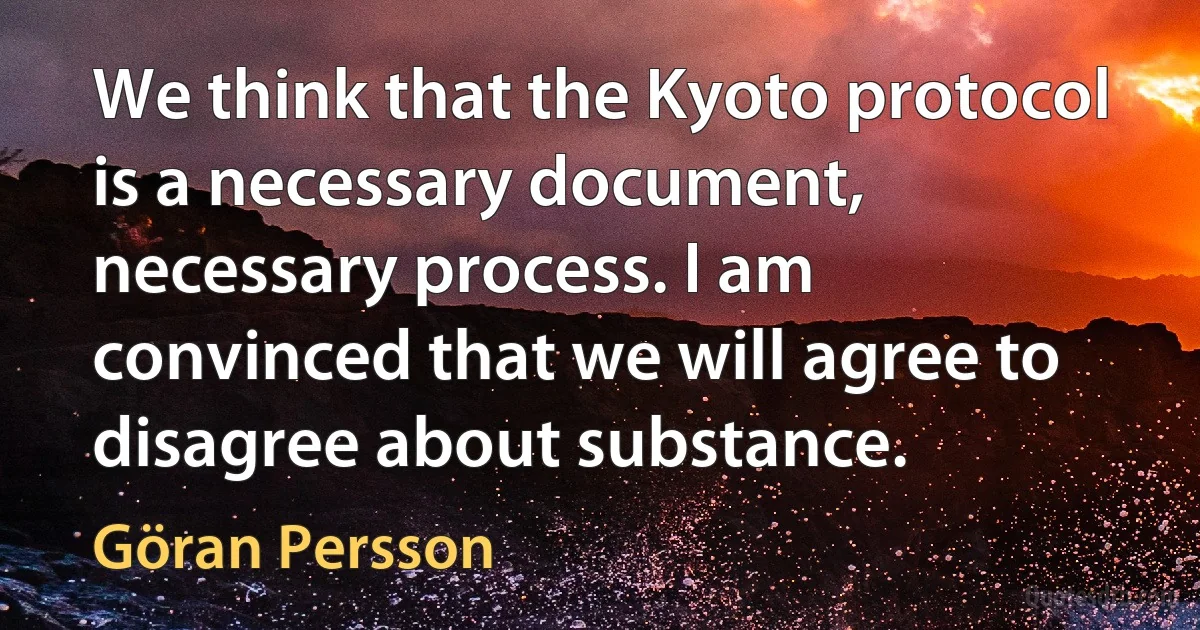 We think that the Kyoto protocol is a necessary document, necessary process. I am convinced that we will agree to disagree about substance. (Göran Persson)