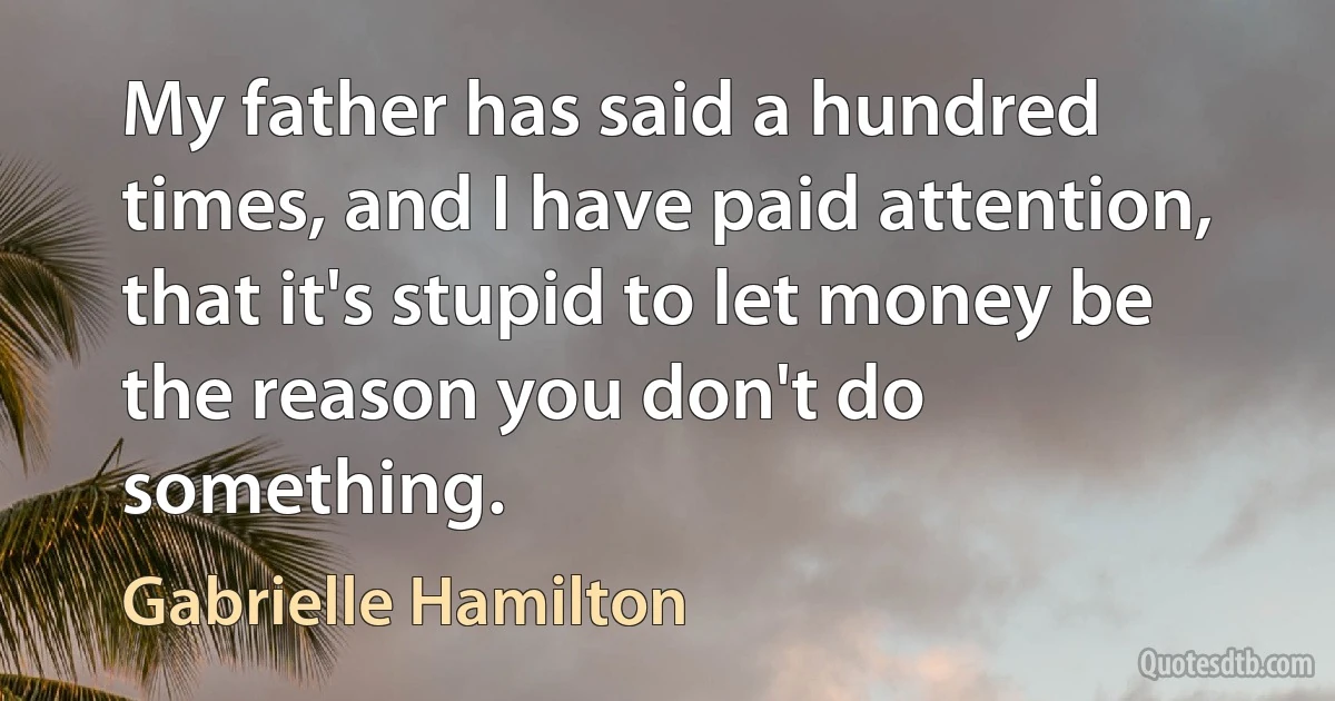 My father has said a hundred times, and I have paid attention, that it's stupid to let money be the reason you don't do something. (Gabrielle Hamilton)