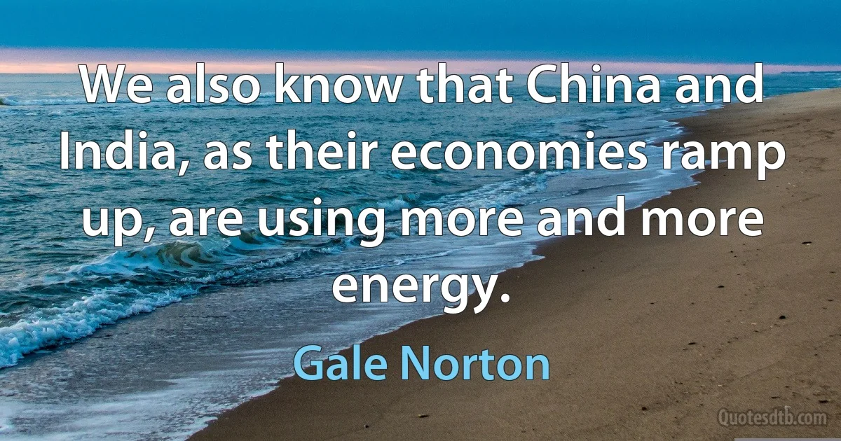 We also know that China and India, as their economies ramp up, are using more and more energy. (Gale Norton)