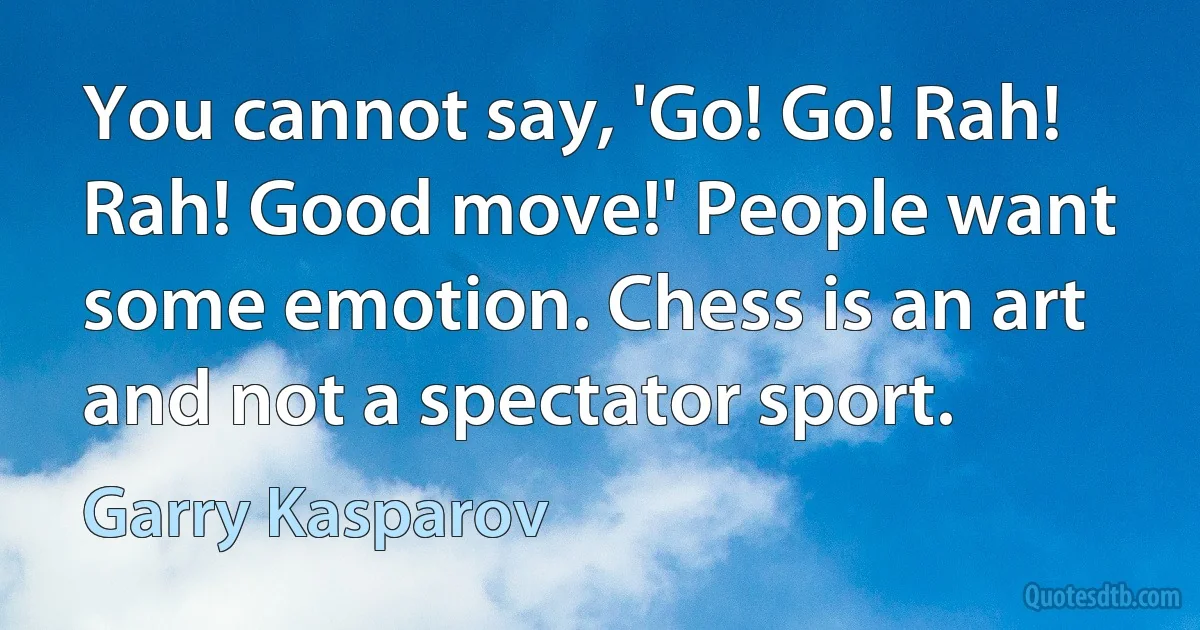 You cannot say, 'Go! Go! Rah! Rah! Good move!' People want some emotion. Chess is an art and not a spectator sport. (Garry Kasparov)