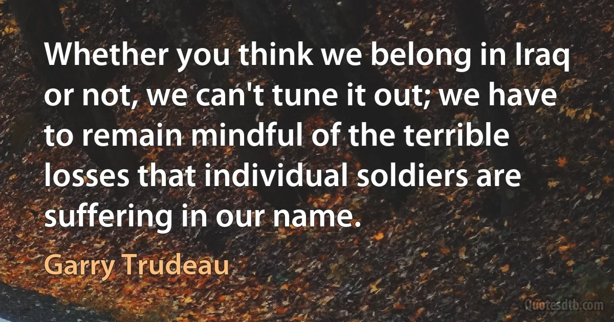 Whether you think we belong in Iraq or not, we can't tune it out; we have to remain mindful of the terrible losses that individual soldiers are suffering in our name. (Garry Trudeau)