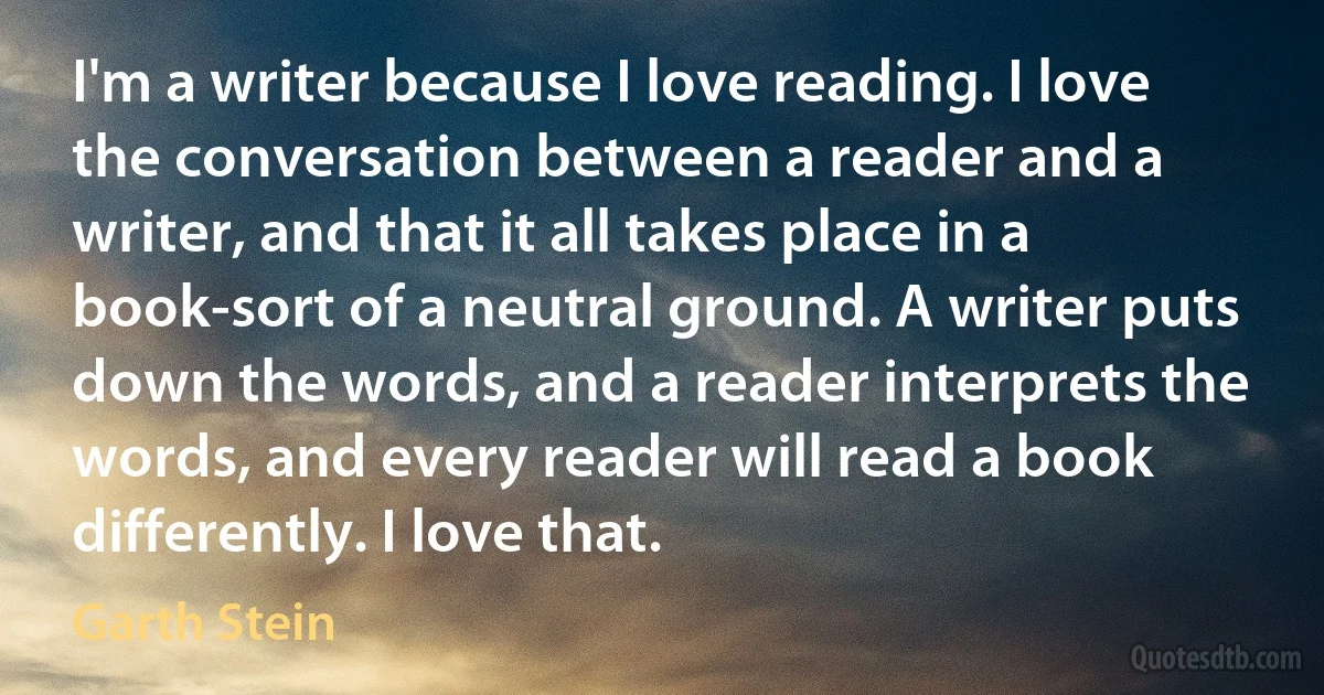 I'm a writer because I love reading. I love the conversation between a reader and a writer, and that it all takes place in a book-sort of a neutral ground. A writer puts down the words, and a reader interprets the words, and every reader will read a book differently. I love that. (Garth Stein)