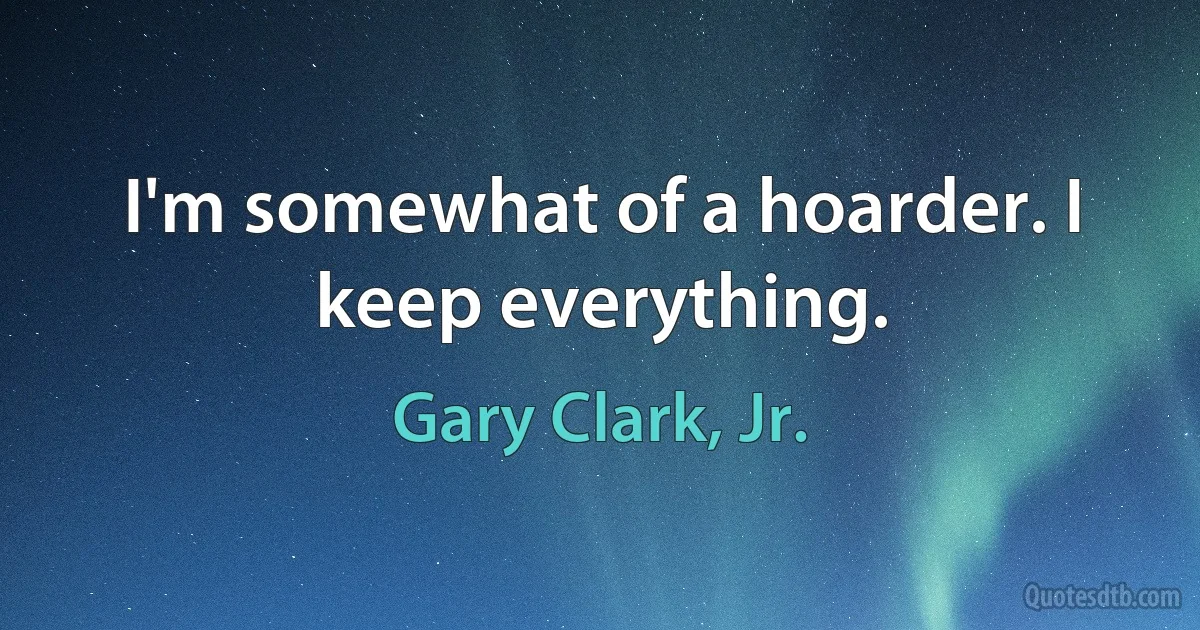 I'm somewhat of a hoarder. I keep everything. (Gary Clark, Jr.)