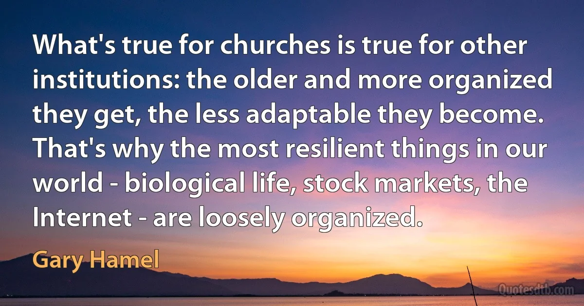 What's true for churches is true for other institutions: the older and more organized they get, the less adaptable they become. That's why the most resilient things in our world - biological life, stock markets, the Internet - are loosely organized. (Gary Hamel)