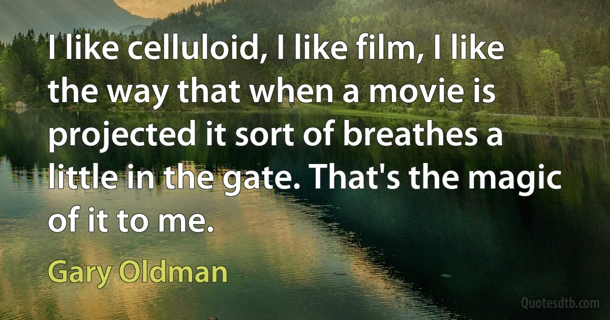 I like celluloid, I like film, I like the way that when a movie is projected it sort of breathes a little in the gate. That's the magic of it to me. (Gary Oldman)