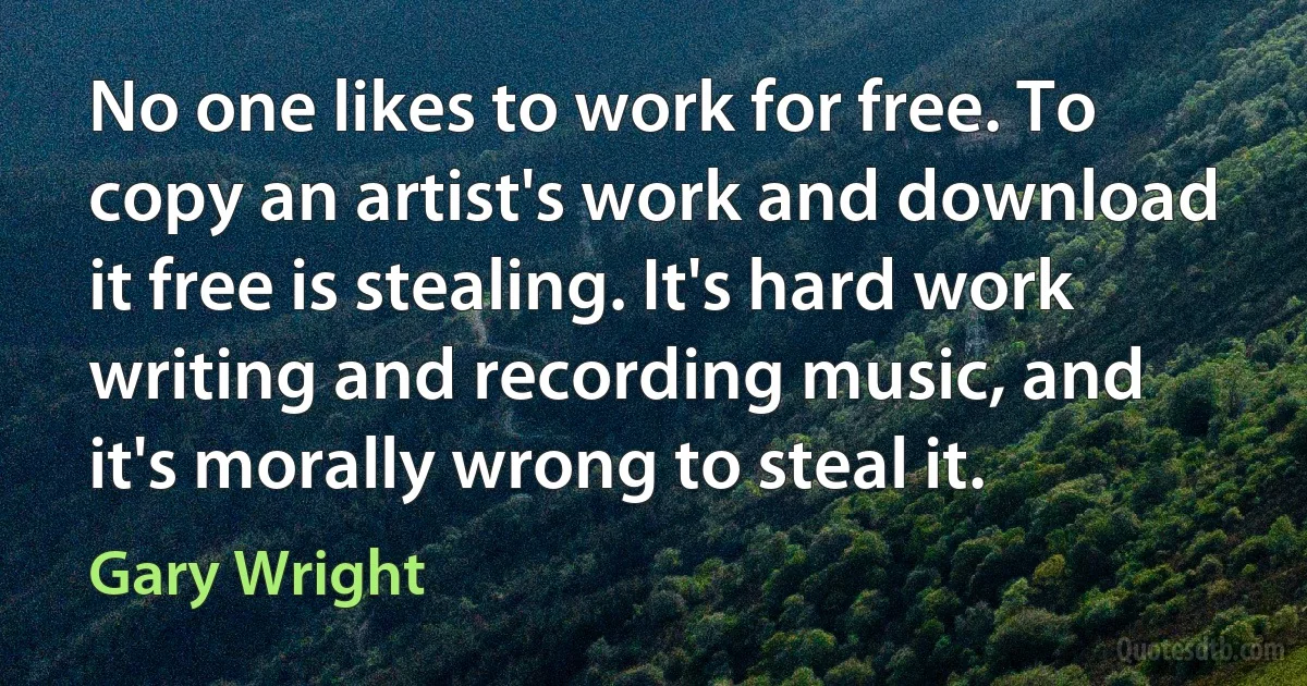 No one likes to work for free. To copy an artist's work and download it free is stealing. It's hard work writing and recording music, and it's morally wrong to steal it. (Gary Wright)