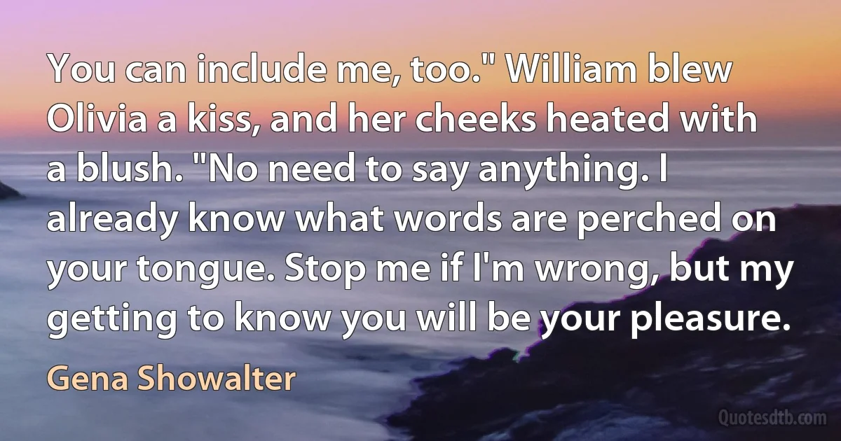 You can include me, too." William blew Olivia a kiss, and her cheeks heated with a blush. "No need to say anything. I already know what words are perched on your tongue. Stop me if I'm wrong, but my getting to know you will be your pleasure. (Gena Showalter)