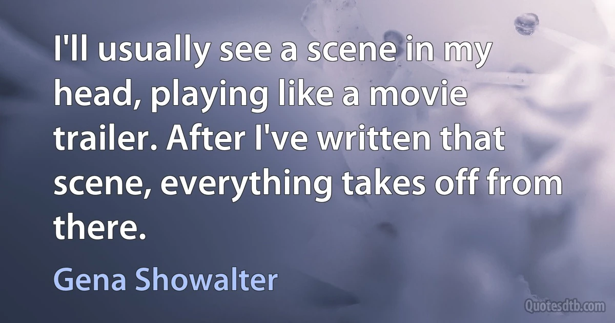 I'll usually see a scene in my head, playing like a movie trailer. After I've written that scene, everything takes off from there. (Gena Showalter)