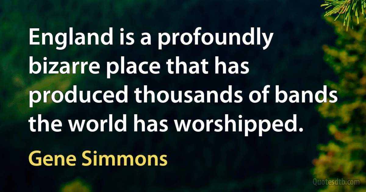 England is a profoundly bizarre place that has produced thousands of bands the world has worshipped. (Gene Simmons)