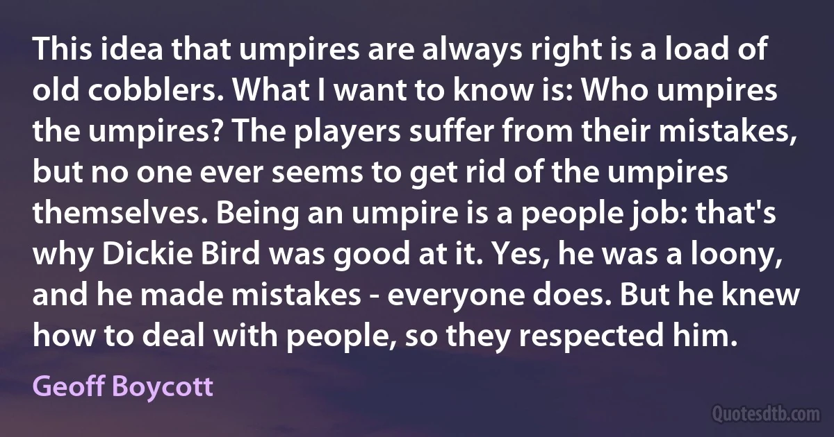 This idea that umpires are always right is a load of old cobblers. What I want to know is: Who umpires the umpires? The players suffer from their mistakes, but no one ever seems to get rid of the umpires themselves. Being an umpire is a people job: that's why Dickie Bird was good at it. Yes, he was a loony, and he made mistakes - everyone does. But he knew how to deal with people, so they respected him. (Geoff Boycott)