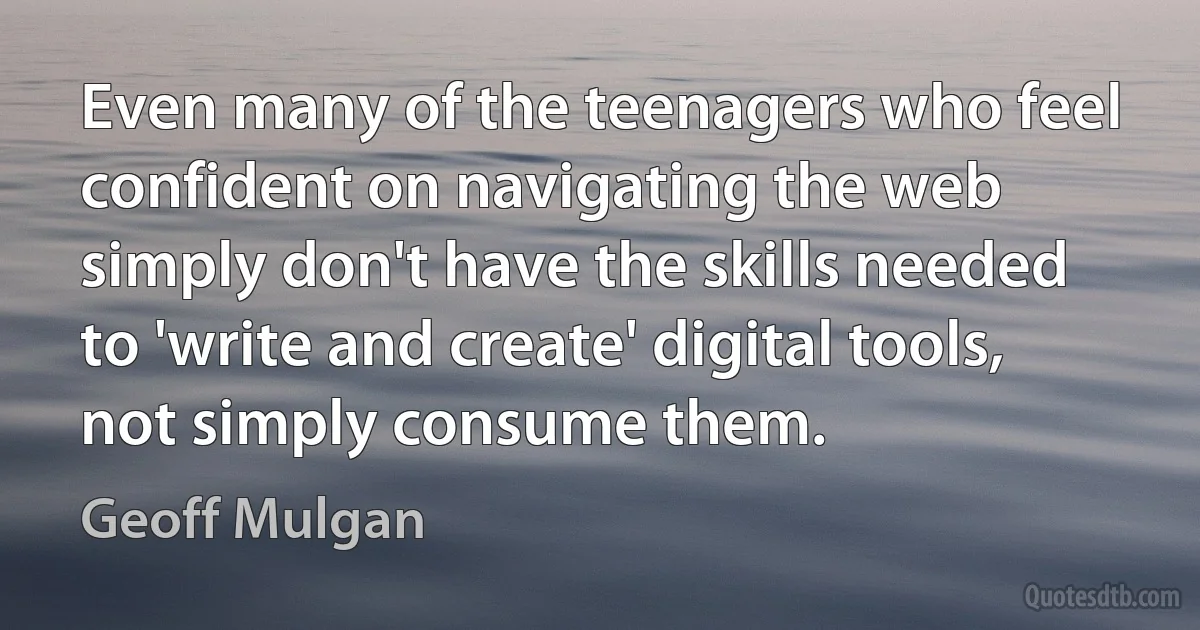 Even many of the teenagers who feel confident on navigating the web simply don't have the skills needed to 'write and create' digital tools, not simply consume them. (Geoff Mulgan)