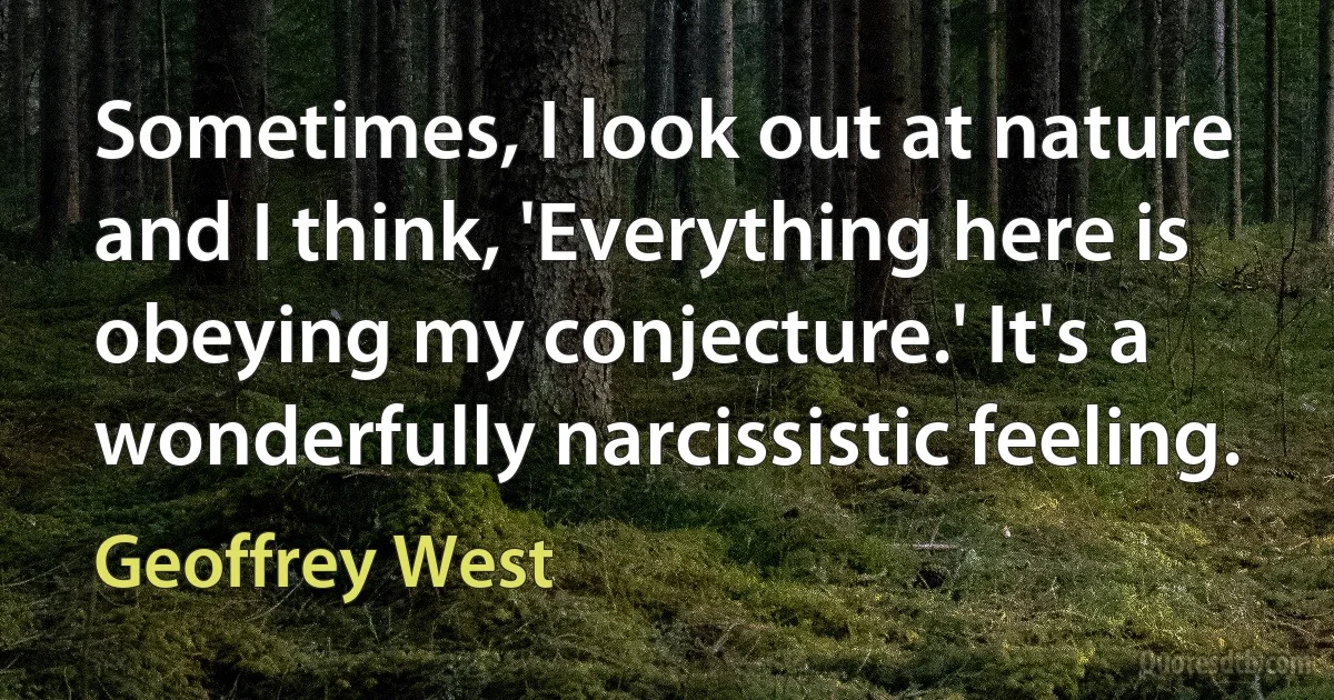 Sometimes, I look out at nature and I think, 'Everything here is obeying my conjecture.' It's a wonderfully narcissistic feeling. (Geoffrey West)