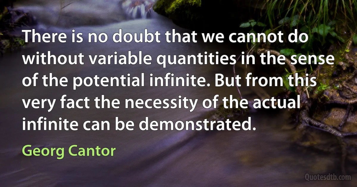 There is no doubt that we cannot do without variable quantities in the sense of the potential infinite. But from this very fact the necessity of the actual infinite can be demonstrated. (Georg Cantor)