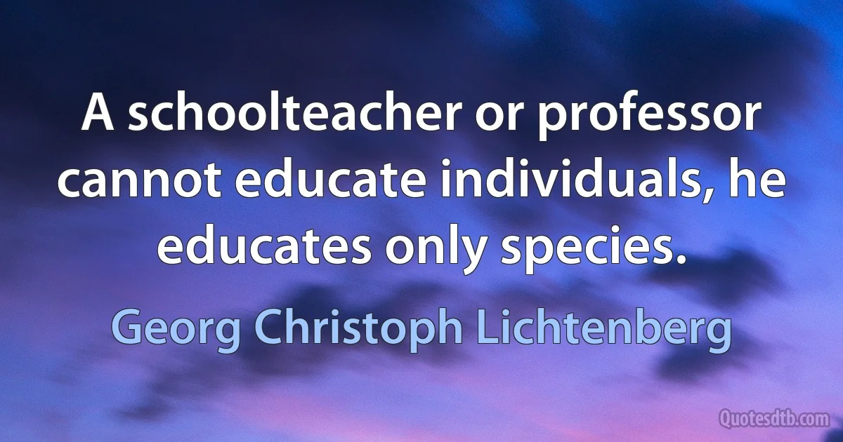 A schoolteacher or professor cannot educate individuals, he educates only species. (Georg Christoph Lichtenberg)