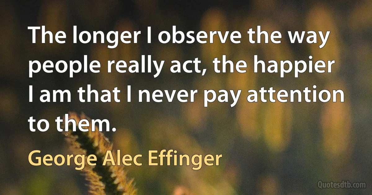 The longer I observe the way people really act, the happier I am that I never pay attention to them. (George Alec Effinger)