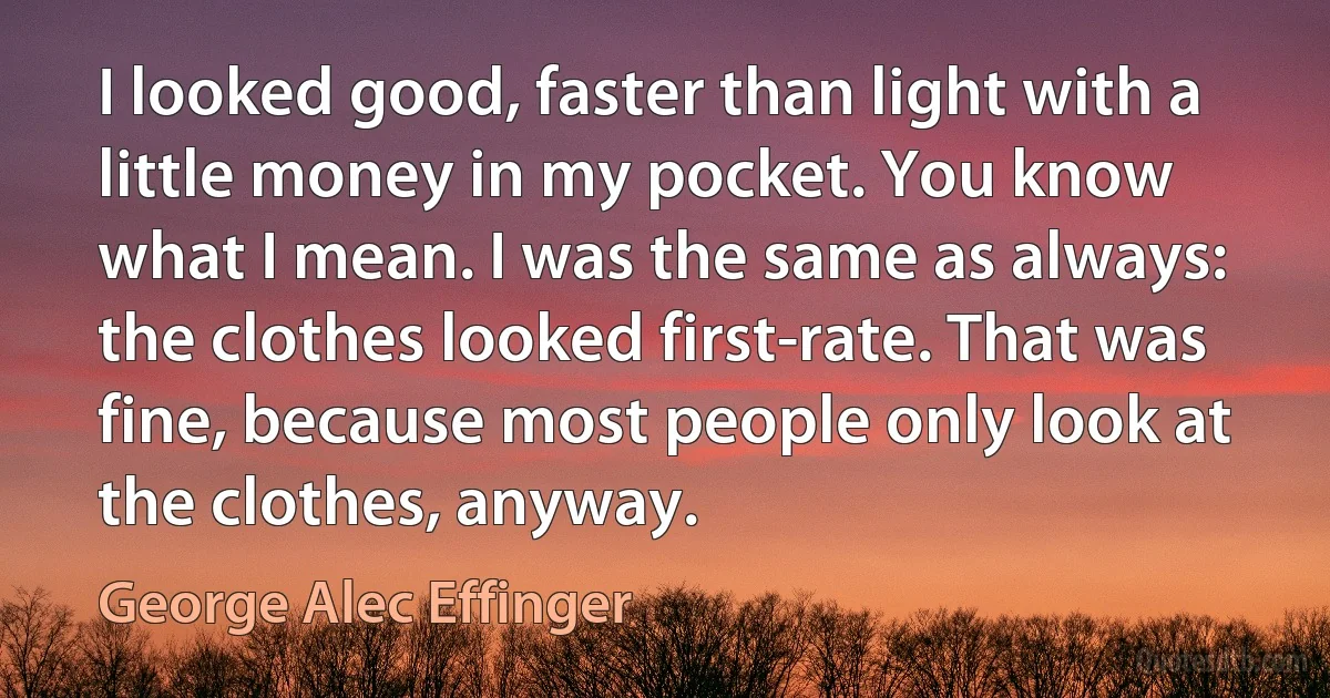 I looked good, faster than light with a little money in my pocket. You know what I mean. I was the same as always: the clothes looked first-rate. That was fine, because most people only look at the clothes, anyway. (George Alec Effinger)