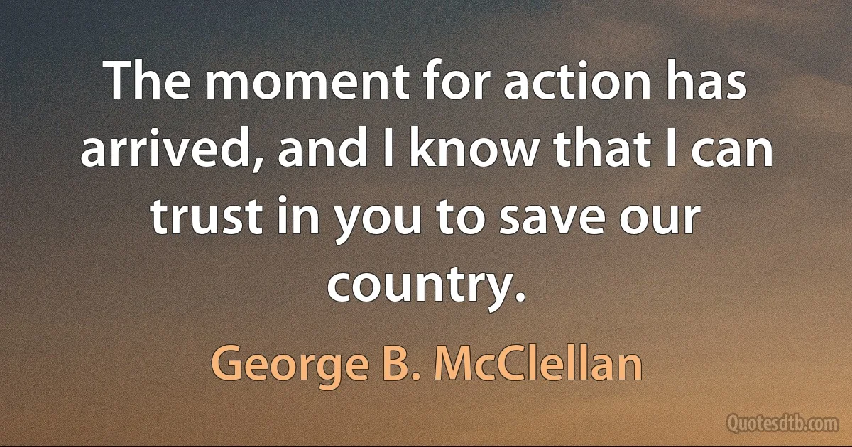 The moment for action has arrived, and I know that I can trust in you to save our country. (George B. McClellan)